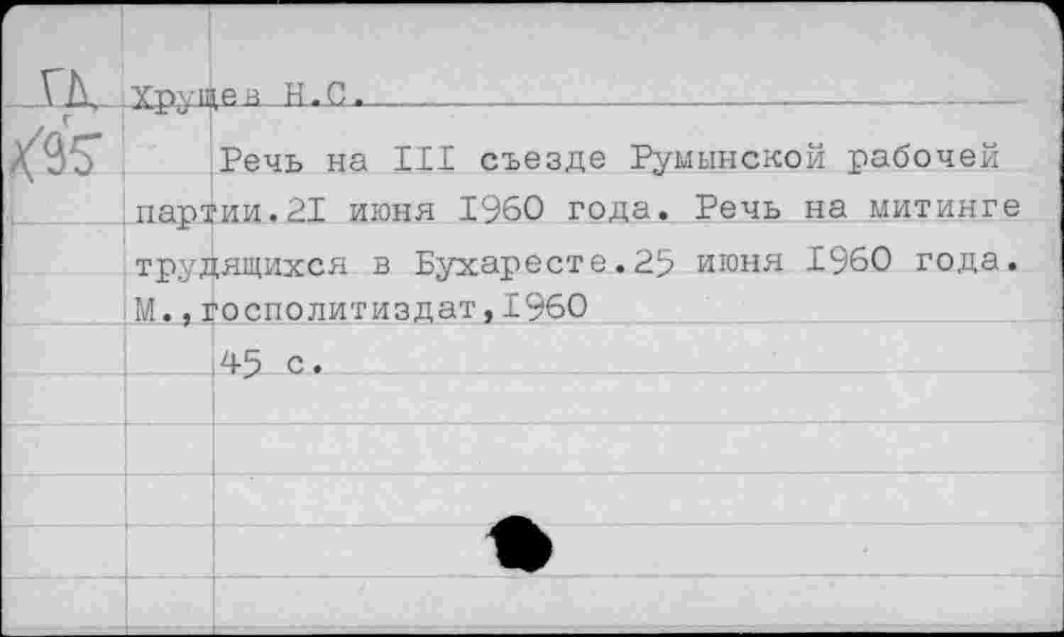 ﻿г ГД $5	Ттг-.пзев Н.С.	 		 		
		Речь на III съезде Румынской рабочей
	партии.21 июня 1960 года. Речь на митинге трудящихся в Бухаресте.25 июня 1960 года. М.,госполитиздат,1960	
		
		45 с.
		
		
		
		
		